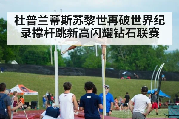 杜普兰蒂斯苏黎世再破世界纪录撑杆跳新高闪耀钻石联赛