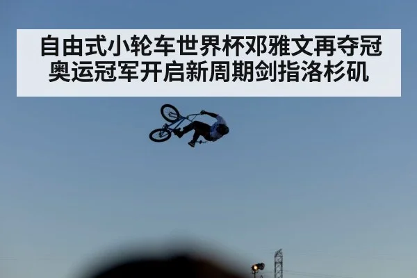 自由式小轮车世界杯邓雅文再夺冠奥运冠军开启新周期剑指洛杉矶