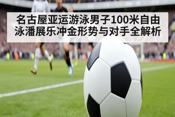 名古屋亚运游泳男子100米自由泳潘展乐冲金形势与对手全解析